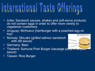 India: Sandwich sauces, shakes and soft-serve products do not contain eggs in order to offer more variety to vegetarian customers. Uruguay: McHuevo (hamburger with a poached egg on top) Norway: McLaks (grilled salmon sandwich  with dill sauce) Germany: Beer Thailand: Samurai Pork Burger (sausage patty in teriyaki sauce) Taiwan: Rice Burger International Taste Offerings 