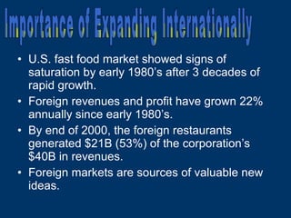 U.S. fast food market showed signs of saturation by early 1980’s after 3 decades of rapid growth. Foreign revenues and profit have grown 22% annually since early 1980’s. By end of 2000, the foreign restaurants generated $21B (53%) of the corporation’s $40B in revenues. Foreign markets are sources of valuable new ideas. Importance of Expanding Internationally 