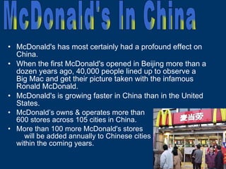 McDonald's has most certainly had a profound effect on China. When the first McDonald's opened in Beijing more than a dozen years ago, 40,000 people lined up to observe a Big Mac and get their picture taken with the infamous Ronald McDonald. McDonald's is growing faster in China than in the United States.  McDonald’s owns & operates more than  600 stores across 105 cities in China.  More than 100 more McDonald's stores  will be added annually to Chinese cities  within the coming years. McDonald's In China 