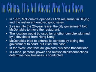 In 1992, McDonald’s opened its first restaurant in Beijing and the restaurant enjoyed good sales. 2 years into the 20-year lease, the city government told McDonald’s to move the restaurant. The location would be used for another complex planned by a developer from Hong Kong. McDonald’s tried to enforce its contract by taking the government to court, but it lost the case. In the West, contract law governs business transactions. In China, personal power and relationships/connections determine how business is conducted. In China, It's All About Who You Know 