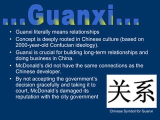 Guanxi literally means relationships Concept is deeply rooted in Chinese culture (based on 2000-year-old Confucian ideology). Guanxi is crucial for building long-term relationships and doing business in China. McDonald’s did not have the same connections as the Chinese developer. By not accepting the government’s  decision gracefully and taking it to  court, McDonald’s damaged its  reputation with the city government  ...Guanxi... Chinese Symbol for Guanxi 