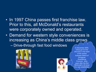 In 1997 China passes first franchise law.  Prior to this, all McDonald’s restaurants were corporately owned and operated. Demand for western style conveniences is increasing as China’s middle class grows. Drive-through fast food windows In December 2005, China got it’s first drive thru in the heart of the central business district of Dongguan Guangdong Province,  thirty years after the first McDonald’s US drive thru was established  