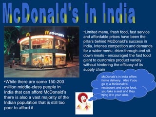 While there are some 150-200 million middle-class people in India that can afford McDonald’s there is also a vast majority of the Indian population that is still too poor to afford it Limited menu, fresh food, fast service and affordable prices have been the pillars behind McDonald’s success in India. Intense competition and demands for a wider menu, drive-through and sit-down meals - encouraged the fast food giant to customize product variety without hindering the efficacy of its supply chain McDonald’s in India offers home delivery.  Also if you go to a McDonald’s restaurant and order food, you take a seat and they bring it to your table. McDonald's In India 