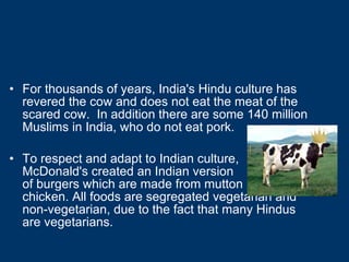 For thousands of years, India's Hindu culture has revered the cow and does not eat the meat of the scared cow.  In addition there are some 140 million Muslims in India, who do not eat pork. To respect and adapt to Indian culture,  McDonald's created an Indian version  of burgers which are made from mutton  and chicken. All foods are segregated vegetarian and non-vegetarian, due to the fact that many Hindus are vegetarians. 