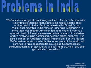 “ McDonald’s strategy of positioning itself as a family restaurant with an emphasis on local menus and local values seems to be working well in India. But to what extent McDonald’s can continue its growth in India remains uncertain. McDonald’s is more than just another American fast food chain. It carries a symbolic load of Americanness—American variant of capitalism and its overwhelming domination over the global economy. It is also a symbol of American cultural imperialism. For this reason, McDonald’s operations in India, like other parts of the world, will continue to face opposition from religious fundamentalists, environmentalists, protectionists, animal rights activists, and anti-globalization protestors. “ Quoted from: http://www.thunderbird.edu/pdf/about_us/case_series/a07050015.pdf Problems in India 