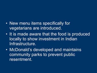 New menu items specifically for vegetarians are introduced. It is made aware that the food is produced locally to show investment in Indian Infrastructure. McDonald’s developed and maintains community parks to prevent public resentment. 