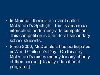 In Mumbai, there is an event called McDonald’s Spotlight. This is an annual interschool performing arts competition. This competition is open to all secondary school students. Since 2002, McDonald’s has participated in World Children’s Day.  On this day, McDonald’s raises money for any charity of their choice. [Usually educational programs] 