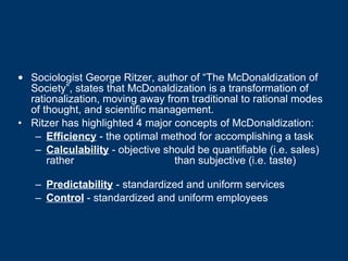 Sociologist George Ritzer, author of “The McDonaldization of Society”, states that McDonaldization is a transformation of rationalization, moving away from traditional to rational modes of thought, and scientific management.   Ritzer has highlighted 4 major concepts of McDonaldization: Efficiency  - the optimal method for accomplishing a task  Calculability  - objective should be quantifiable (i.e. sales) rather  than subjective (i.e. taste)                   Predictability  - standardized and uniform services Control  - standardized and uniform employees  