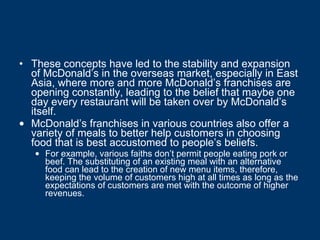 These concepts have led to the stability and expansion of McDonald’s in the overseas market, especially in East Asia, where more and more McDonald’s franchises are opening constantly, leading to the belief that maybe one day every restaurant will be taken over by McDonald’s itself. McDonald’s franchises in various countries also offer a variety of meals to better help customers in choosing food that is best accustomed to people’s beliefs.  For example, various faiths don’t permit people eating pork or beef. The substituting of an existing meal with an alternative food can lead to the creation of new menu items, therefore, keeping the volume of customers high at all times as long as the expectations of customers are met with the outcome of higher revenues. 