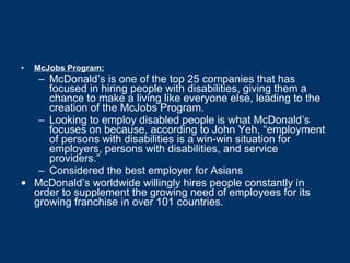 McJobs Program: McDonald’s is one of the top 25 companies that has focused in hiring people with disabilities, giving them a chance to make a living like everyone else, leading to the creation of the McJobs Program.  Looking to employ disabled people is what McDonald’s focuses on because, according to John Yeh, “employment of persons with disabilities is a win-win situation for employers, persons with disabilities, and service providers.” Considered the best employer for Asians McDonald’s worldwide willingly hires people constantly in order to supplement the growing need of employees for its growing franchise in over 101 countries. 