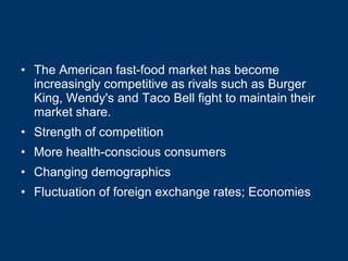 The American fast-food market has become increasingly competitive as rivals such as Burger King, Wendy's and Taco Bell fight to maintain their market share.  Strength of competition More health-conscious consumers Changing demographics Fluctuation of foreign exchange rates; Economies 