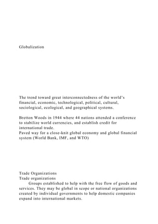 Globalization
The trend toward great interconnectedness of the world’s
financial, economic, technological, political, cultural,
sociological, ecological, and geographical systems.
Bretton Woods in 1944 where 44 nations attended a conference
to stabilize world currencies, and establish credit for
international trade.
Paved way for a close-knit global economy and global financial
system (World Bank, IMF, and WTO)
Trade Organizations
Trade organizations
Groups established to help with the free flow of goods and
services. They may be global in scope or national organizations
created by individual governments to help domestic companies
expand into international markets.
 
