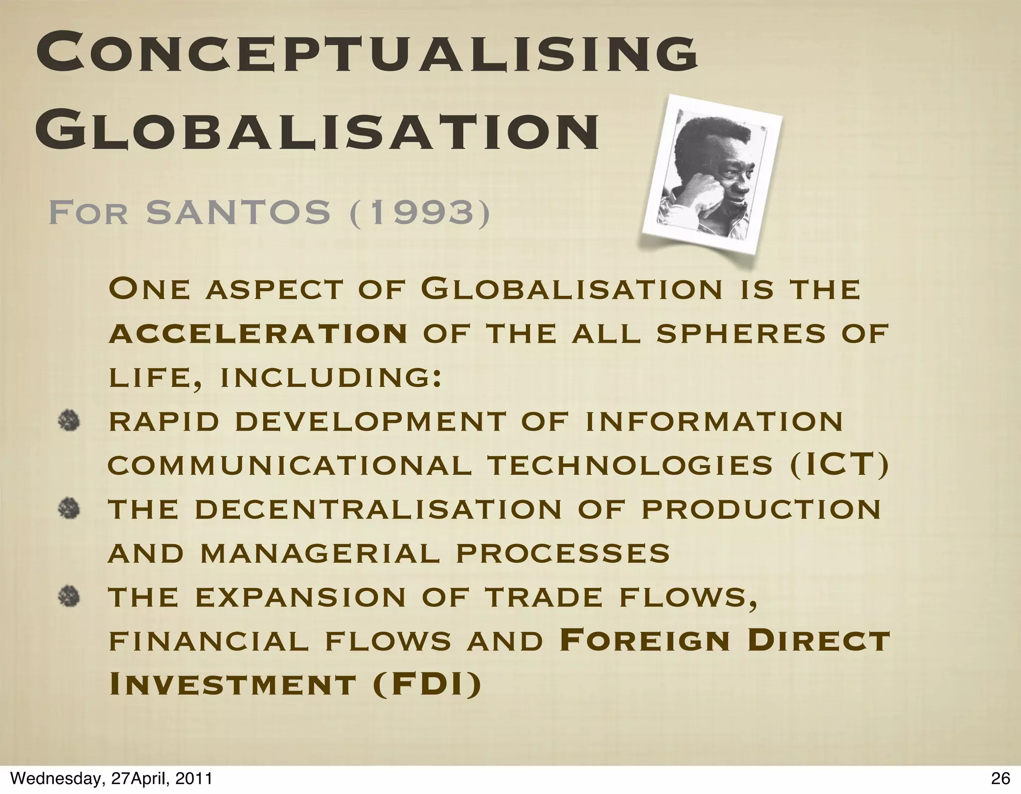 Conceptualising
  Globalisation
    For SANTOS (1993)
           One aspect of Globalisation is the
           acceleration of the all spheres of
           life, including:
           rapid development of information
           communicational technologies (ICT)
           the decentralisation of production
           and managerial processes
           the expansion of trade ﬂows,
           ﬁnancial ﬂows and Foreign Direct
           Investment (FDI)

Wednesday, 27April, 2011                        26
 