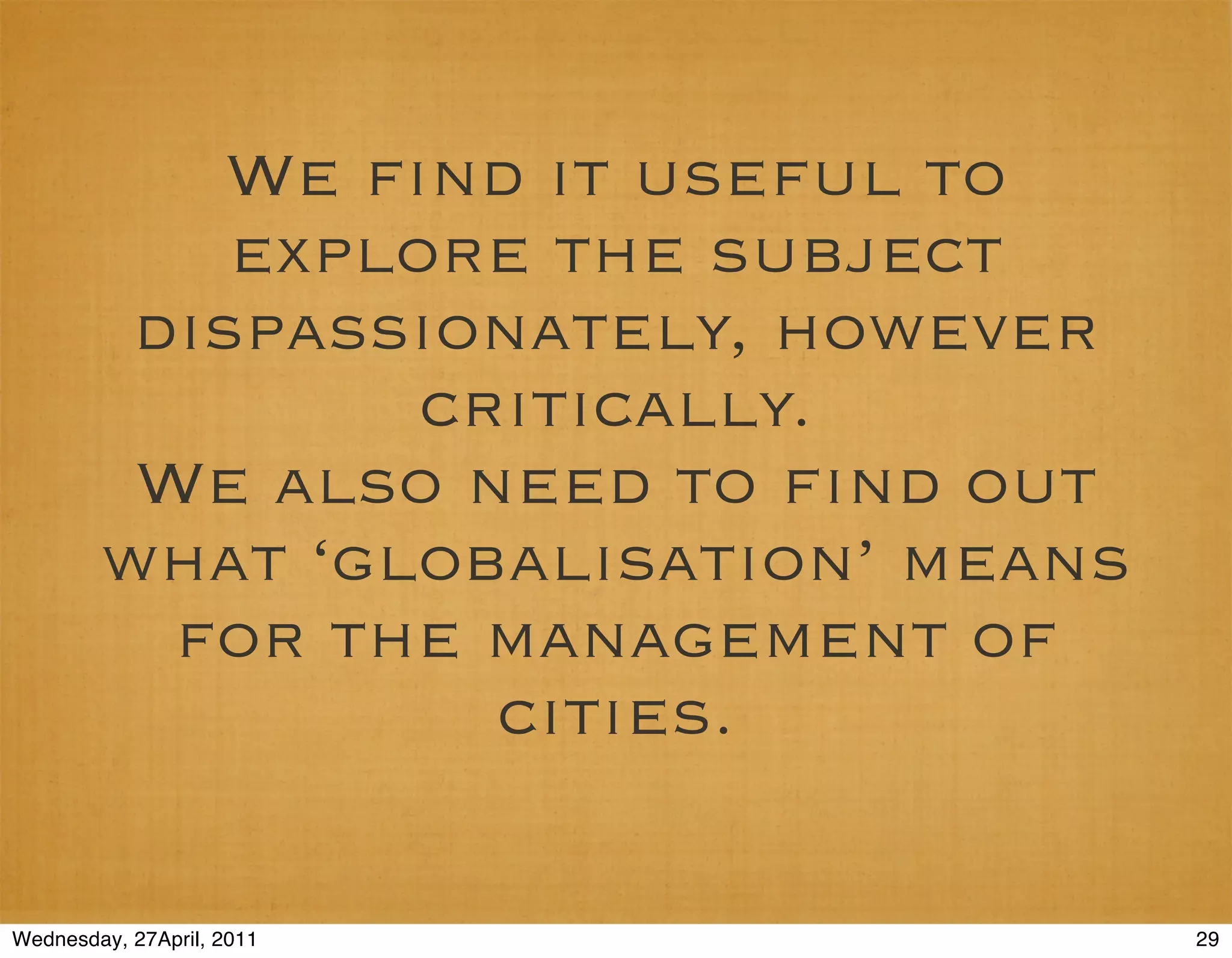 We ﬁnd it useful to
            explore the subject
         dispassionately, however
                 critically.
         We also need to ﬁnd out
        what ‘globalisation’ means
          for the management of
                   cities.

Wednesday, 27April, 2011             29
 