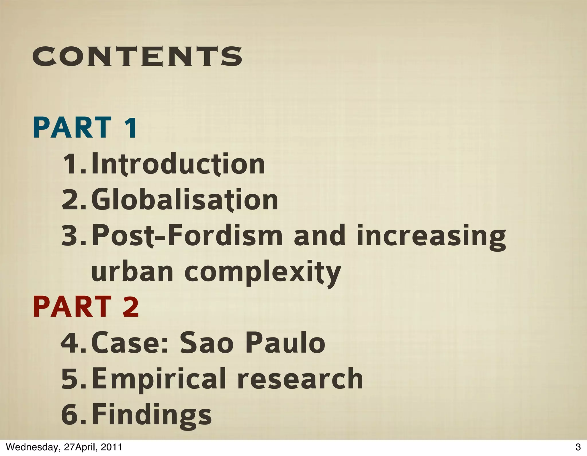 contents
     PART 1
      1.Introduction
      2.Globalisation
      3.Post-Fordism and increasing
        urban complexity
     PART 2
      4.Case: Sao Paulo
      5.Empirical research
      6.Findings
Wednesday, 27April, 2011              3
 