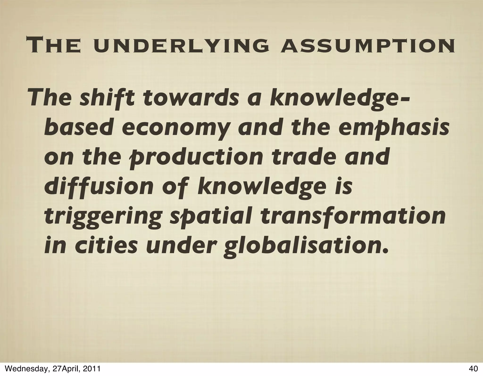 The underlying assumption
     The shift towards a knowledge-
      based economy and the emphasis
      on the production trade and
      diffusion of knowledge is
      triggering spatial transformation
      in cities under globalisation.



Wednesday, 27April, 2011                  40
 