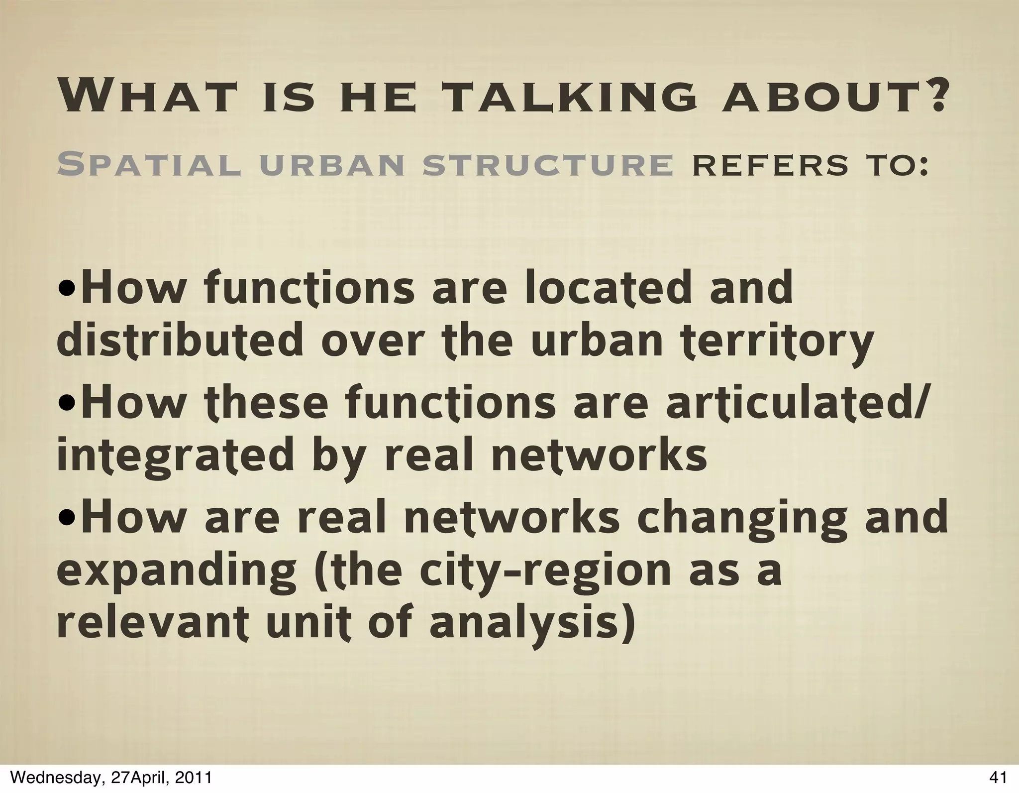 What is he talking about?
     Spatial urban structure refers to:

     •How functions are located and
     distributed over the urban territory
     •How these functions are articulated/
     integrated by real networks
     •How are real networks changing and
     expanding (the city-region as a
     relevant unit of analysis)

Wednesday, 27April, 2011                     41
 
