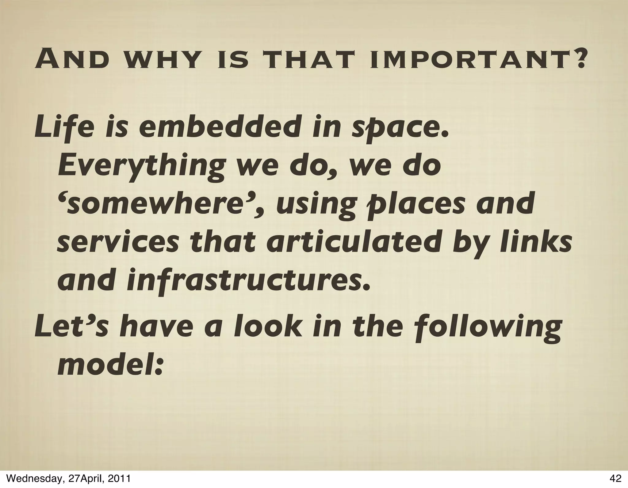 And why is that important?
     Life is embedded in space.
      Everything we do, we do
      ‘somewhere’, using places and
      services that articulated by links
      and infrastructures.
     Let’s have a look in the following
      model:


Wednesday, 27April, 2011                   42
 