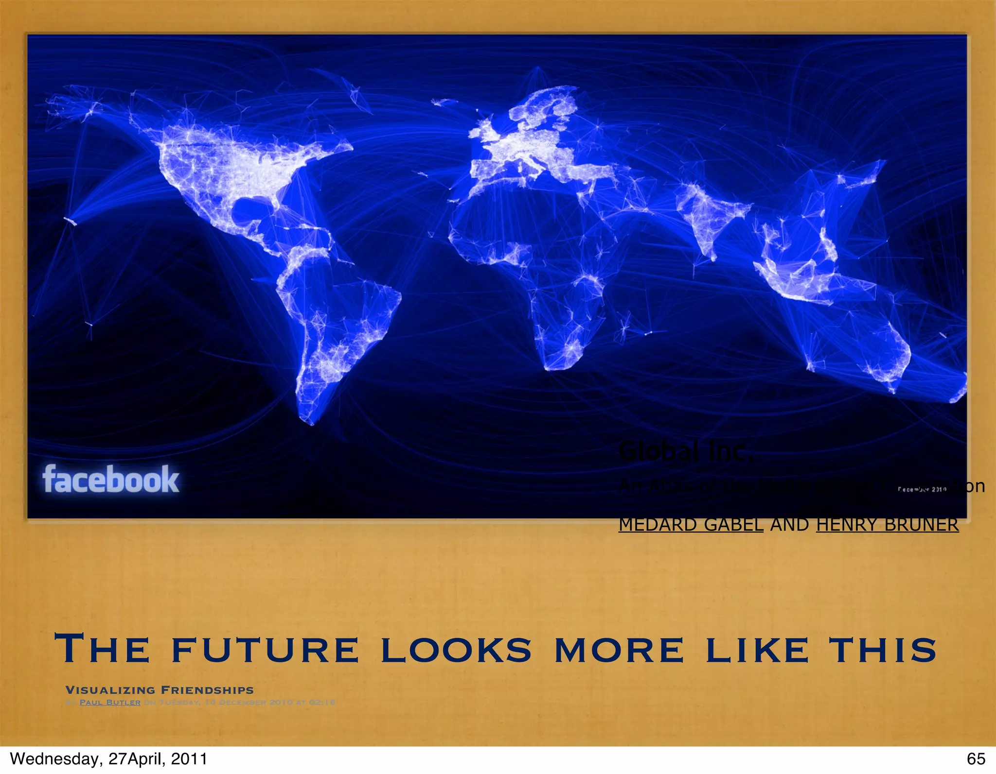 Global Inc.
                                                             An Atlas of the Multinational Corporation

                                                             MEDARD GABEL AND HENRY BRUNER




     The future looks more like this
      Visualizing Friendships
      by Paul Butler on Tuesday, 14 December 2010 at 02:16




Wednesday, 27April, 2011                                                                           65
 