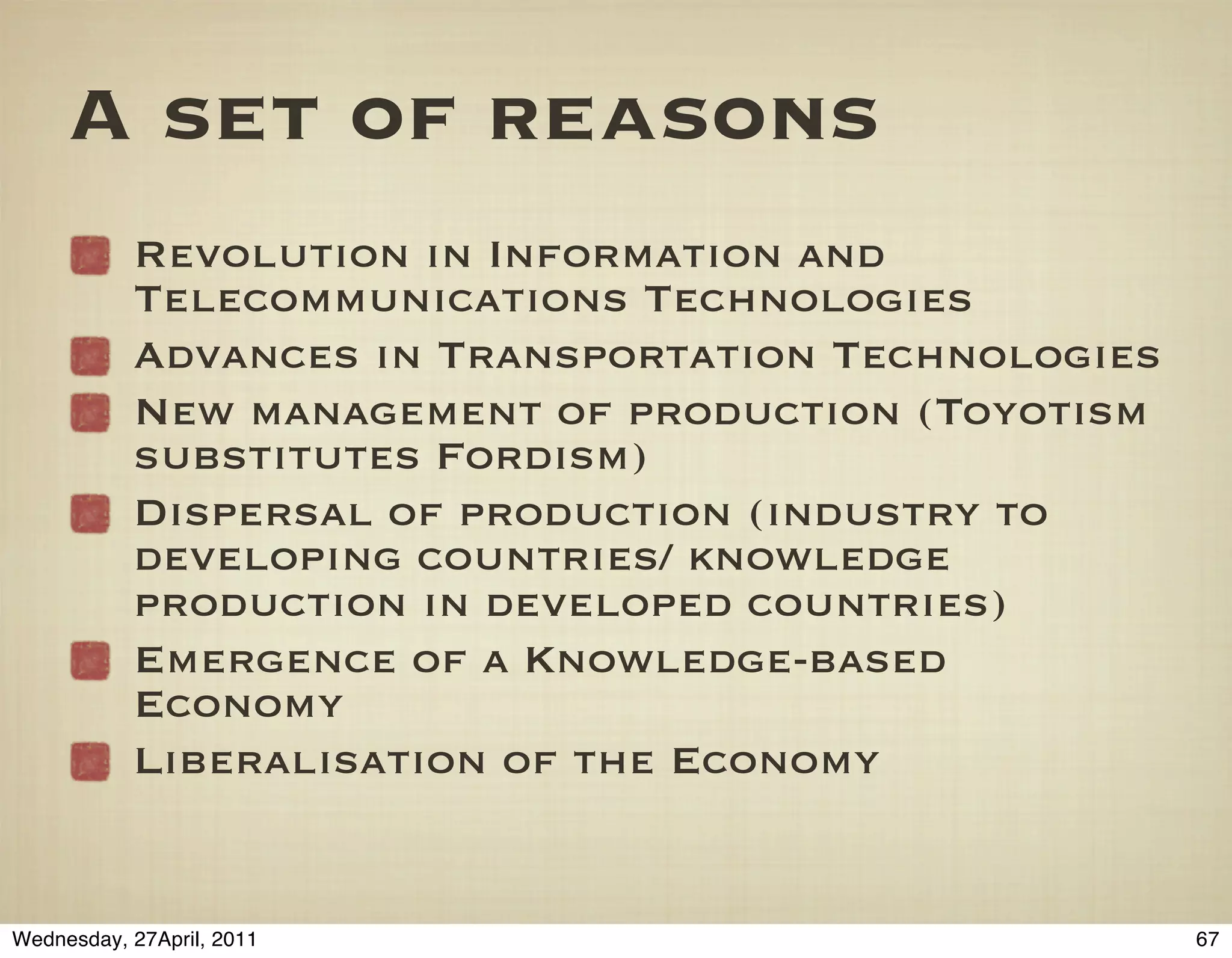 A set of reasons
           Revolution in Information and
           Telecommunications Technologies
           Advances in Transportation Technologies
           New management of production (Toyotism
           substitutes Fordism)
           Dispersal of production (industry to
           developing countries/ knowledge
           production in developed countries)
           Emergence of a Knowledge-based
           Economy
           Liberalisation of the Economy


Wednesday, 27April, 2011                             67
 