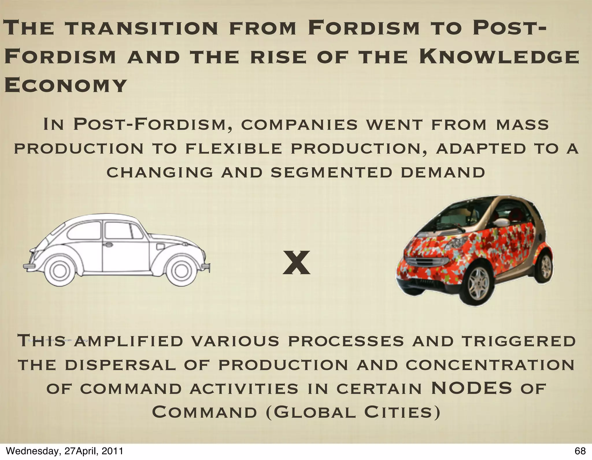 The transition from Fordism to Post-
Fordism and the rise of the Knowledge
Economy
   In Post-Fordism, companies went from mass
 production to ﬂexible production, adapted to a
        changing and segmented demand



                           X
  This ampliﬁed various processes and triggered
  the dispersal of production and concentration
    of command activities in certain NODES of
             Command (Global Cities)
Wednesday, 27April, 2011                      68
 