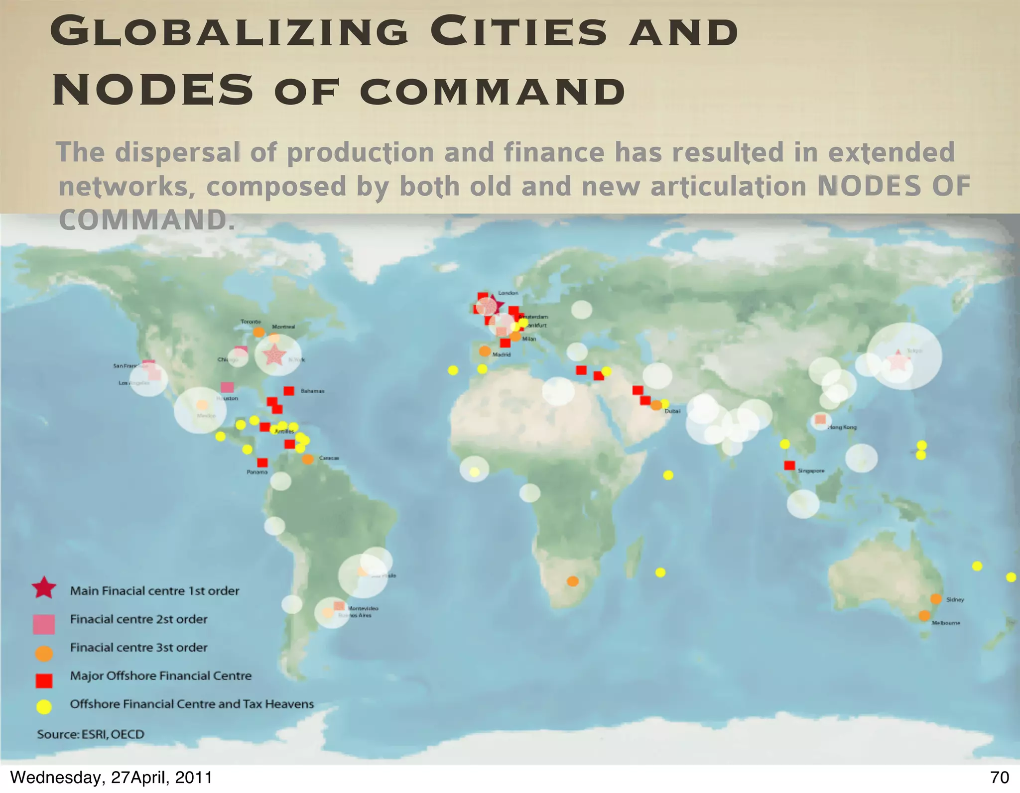 Globalizing Cities and
    NODES of command
     The dispersal of production and finance has resulted in extended
     networks, composed by both old and new articulation NODES OF
     COMMAND.




Wednesday, 27April, 2011                                                70
 
