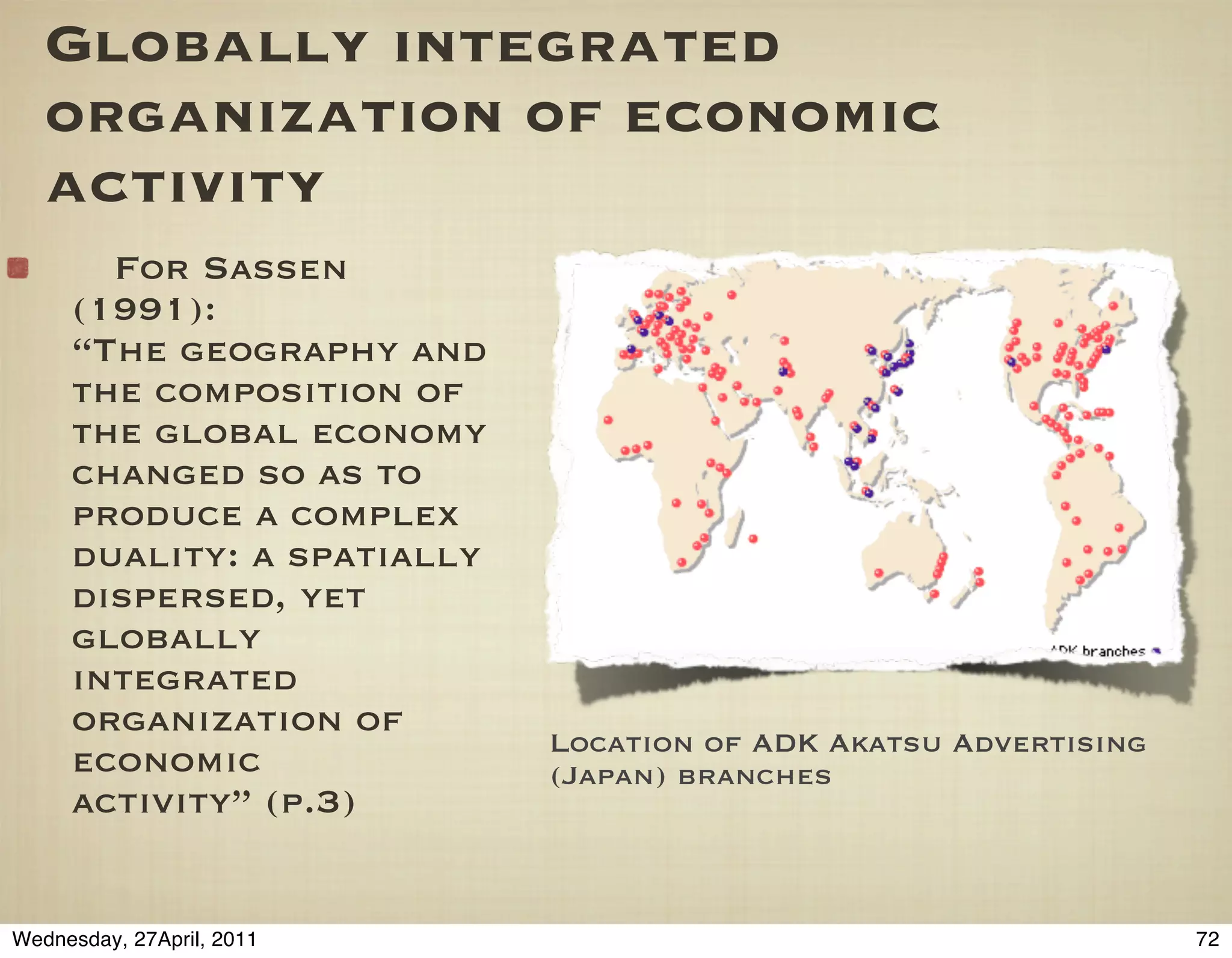 Globally integrated
   organization of economic
   activity
       For Sassen
     (1991):
     “The geography and
     the composition of
     the global economy
     changed so as to
     produce a complex
     duality: a spatially
     dispersed, yet
     globally
     integrated
     organization of
                            Location of ADK Akatsu Advertising
     economic               (Japan) branches
     activity” (p.3)


Wednesday, 27April, 2011                                         72
 