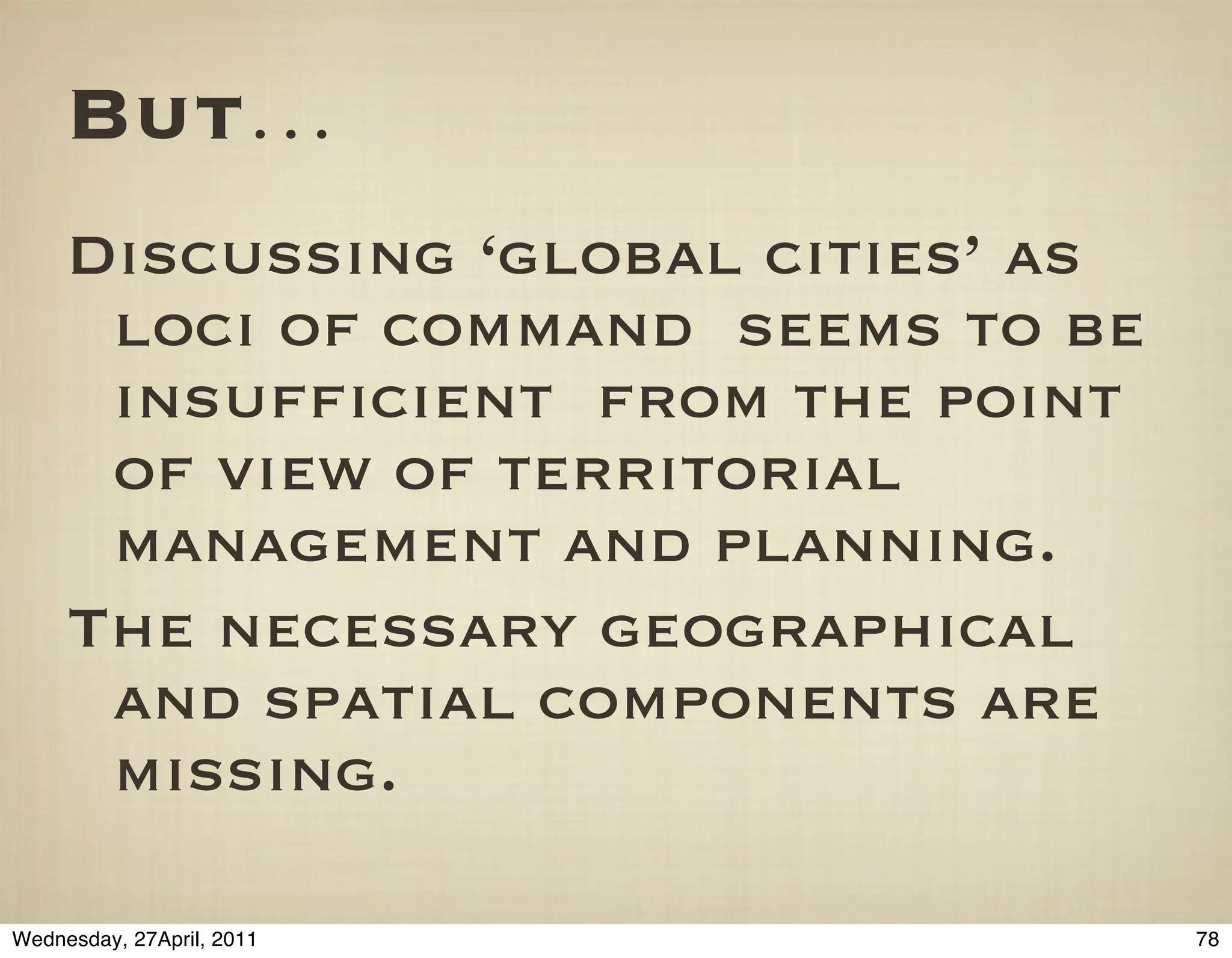 But…
     Discussing ‘global cities’ as
      loci of command seems to be
      insufﬁcient from the point
      of view of territorial
      management and planning.
     The necessary geographical
      and spatial components are
      missing.

Wednesday, 27April, 2011             78
 