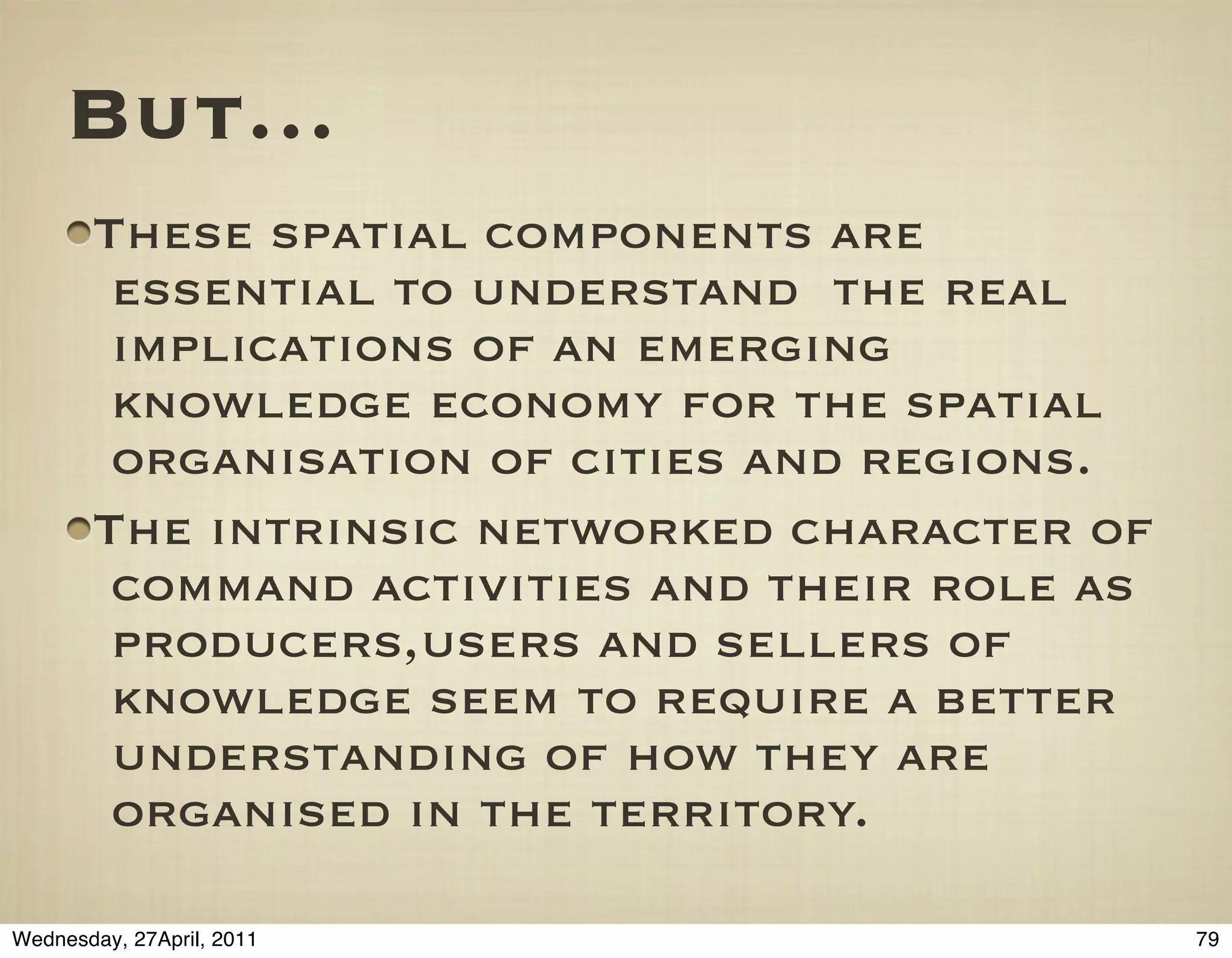 But…
       These spatial components are
        essential to understand the real
        implications of an emerging
        knowledge economy for the spatial
        organisation of cities and regions.
       The intrinsic networked character of
        command activities and their role as
        producers,users and sellers of
        knowledge seem to require a better
        understanding of how they are
        organised in the territory.

Wednesday, 27April, 2011                       79
 