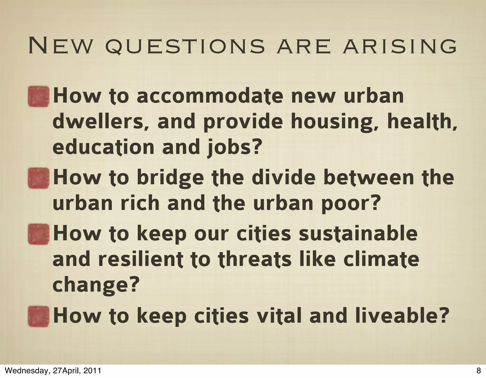 New questions are arising
           How to accommodate new urban
           dwellers, and provide housing, health,
           education and jobs?
           How to bridge the divide between the
           urban rich and the urban poor?
           How to keep our cities sustainable
           and resilient to threats like climate
           change?
           How to keep cities vital and liveable?

Wednesday, 27April, 2011                            8
 