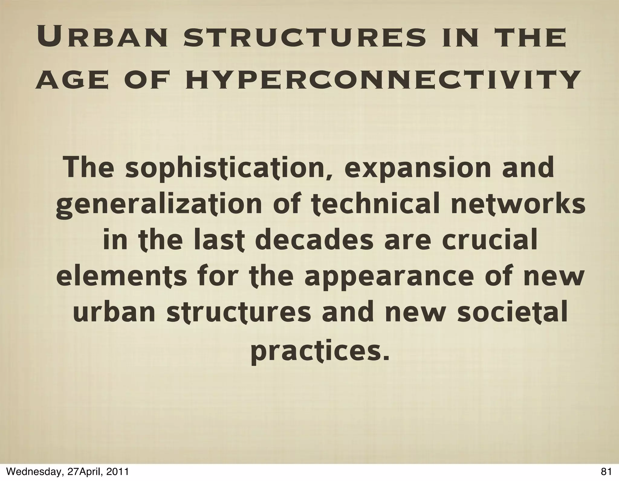 Urban structures in the
     age of hyperconnectivity

         The sophistication, expansion and
         generalization of technical networks
            in the last decades are crucial
         elements for the appearance of new
          urban structures and new societal
                       practices.


Wednesday, 27April, 2011                        81
 