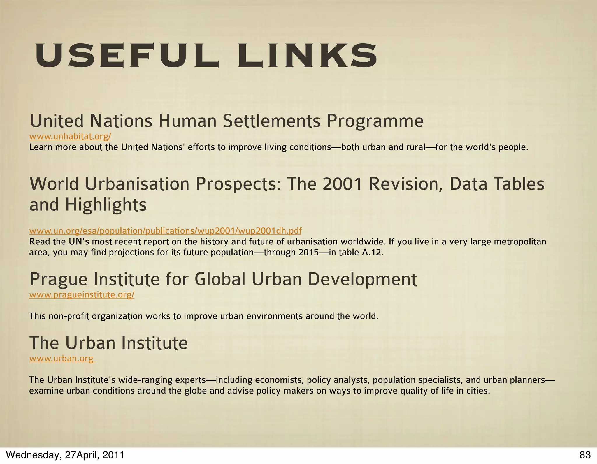 USEFUL LINKS
    United Nations Human Settlements Programme
    www.unhabitat.org/
    Learn more about the United Nations' efforts to improve living conditions—both urban and rural—for the world's people.



    World Urbanisation Prospects: The 2001 Revision, Data Tables
    and Highlights
    www.un.org/esa/population/publications/wup2001/wup2001dh.pdf
    Read the UN's most recent report on the history and future of urbanisation worldwide. If you live in a very large metropolitan
    area, you may find projections for its future population—through 2015—in table A.12.


    Prague Institute for Global Urban Development
    www.pragueinstitute.org/

    This non-profit organization works to improve urban environments around the world.


    The Urban Institute
    www.urban.org

    The Urban Institute's wide-ranging experts—including economists, policy analysts, population specialists, and urban planners—
    examine urban conditions around the globe and advise policy makers on ways to improve quality of life in cities.




Wednesday, 27April, 2011                                                                                                             83
 