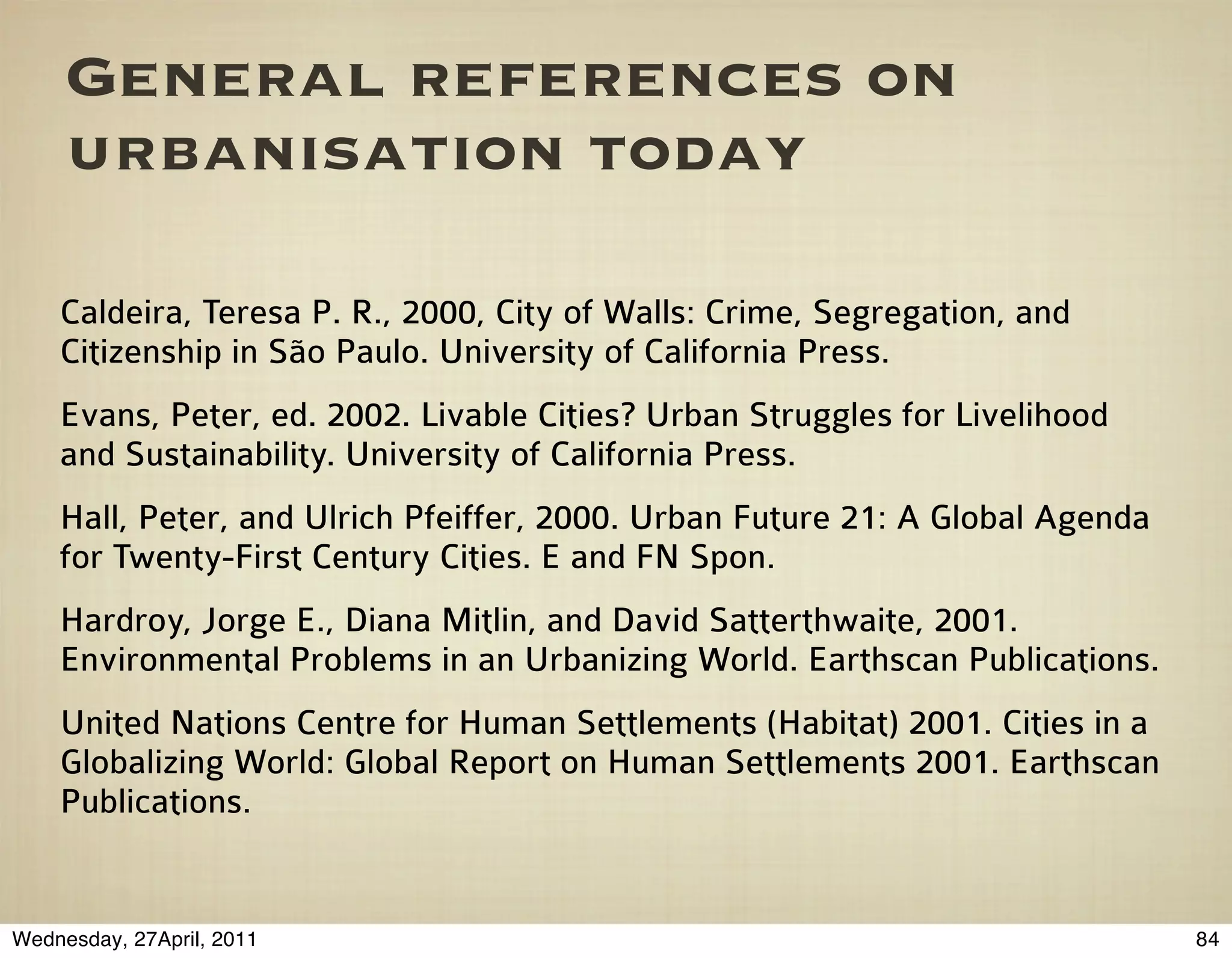 General references on
     urbanisation today

    Caldeira, Teresa P. R., 2000, City of Walls: Crime, Segregation, and
    Citizenship in São Paulo. University of California Press.
    Evans, Peter, ed. 2002. Livable Cities? Urban Struggles for Livelihood
    and Sustainability. University of California Press.
    Hall, Peter, and Ulrich Pfeiffer, 2000. Urban Future 21: A Global Agenda
    for Twenty-First Century Cities. E and FN Spon.
    Hardroy, Jorge E., Diana Mitlin, and David Satterthwaite, 2001.
    Environmental Problems in an Urbanizing World. Earthscan Publications.
    United Nations Centre for Human Settlements (Habitat) 2001. Cities in a
    Globalizing World: Global Report on Human Settlements 2001. Earthscan
    Publications.


Wednesday, 27April, 2011                                                       84
 