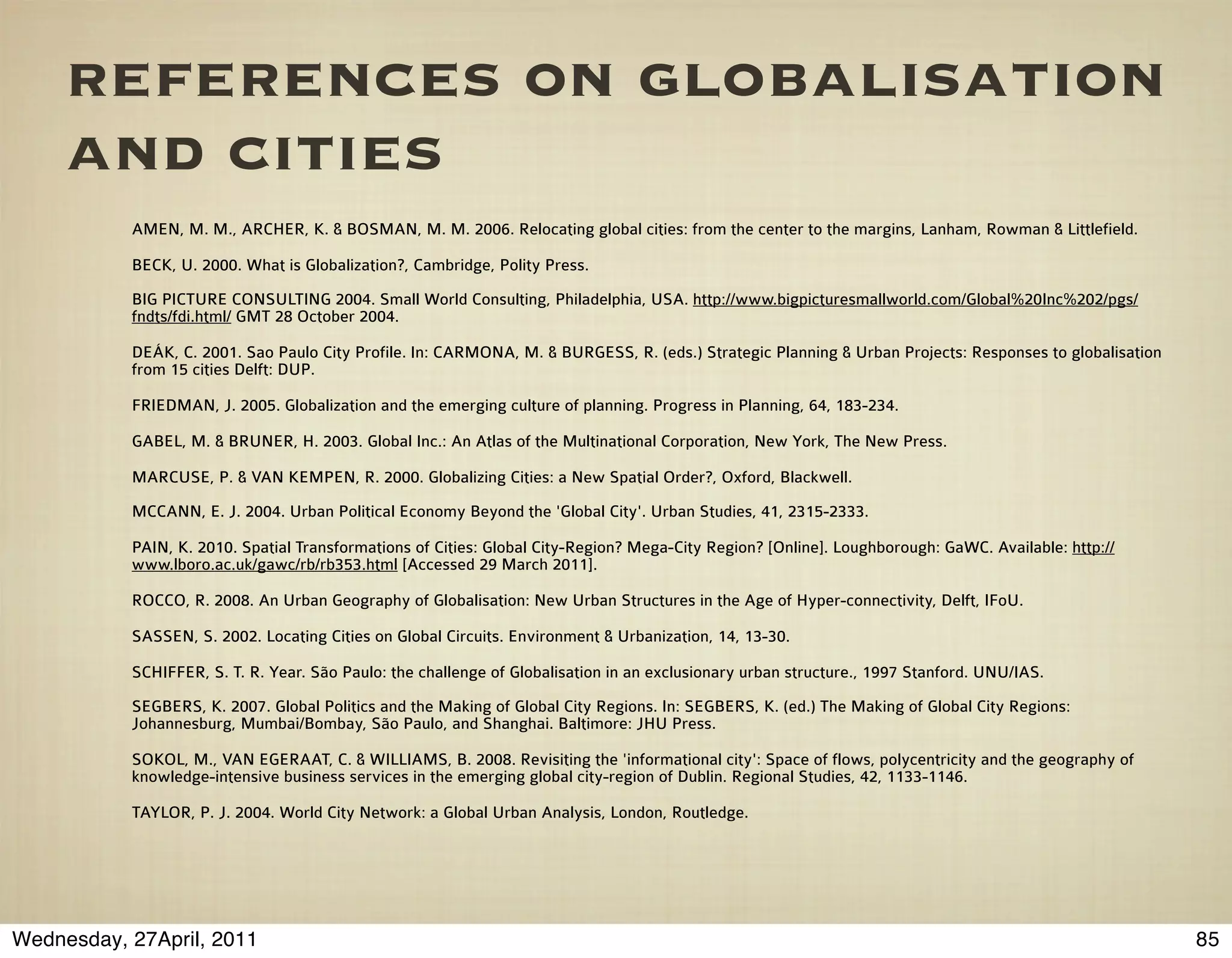 references on globalisation
     and cities
           AMEN, M. M., ARCHER, K. & BOSMAN, M. M. 2006. Relocating global cities: from the center to the margins, Lanham, Rowman & Littlefield.

           BECK, U. 2000. What is Globalization?, Cambridge, Polity Press.
           BIG PICTURE CONSULTING 2004. Small World Consulting, Philadelphia, USA. http://www.bigpicturesmallworld.com/Global%20Inc%202/pgs/
           fndts/fdi.html/ GMT 28 October 2004.

           DEÁK, C. 2001. Sao Paulo City Profile. In: CARMONA, M. & BURGESS, R. (eds.) Strategic Planning & Urban Projects: Responses to globalisation
           from 15 cities Delft: DUP.

           FRIEDMAN, J. 2005. Globalization and the emerging culture of planning. Progress in Planning, 64, 183-234.

           GABEL, M. & BRUNER, H. 2003. Global Inc.: An Atlas of the Multinational Corporation, New York, The New Press.

           MARCUSE, P. & VAN KEMPEN, R. 2000. Globalizing Cities: a New Spatial Order?, Oxford, Blackwell.
           MCCANN, E. J. 2004. Urban Political Economy Beyond the 'Global City'. Urban Studies, 41, 2315-2333.

           PAIN, K. 2010. Spatial Transformations of Cities: Global City-Region? Mega-City Region? [Online]. Loughborough: GaWC. Available: http://
           www.lboro.ac.uk/gawc/rb/rb353.html [Accessed 29 March 2011].

           ROCCO, R. 2008. An Urban Geography of Globalisation: New Urban Structures in the Age of Hyper-connectivity, Delft, IFoU.

           SASSEN, S. 2002. Locating Cities on Global Circuits. Environment & Urbanization, 14, 13-30.

           SCHIFFER, S. T. R. Year. São Paulo: the challenge of Globalisation in an exclusionary urban structure., 1997 Stanford. UNU/IAS.
           SEGBERS, K. 2007. Global Politics and the Making of Global City Regions. In: SEGBERS, K. (ed.) The Making of Global City Regions:
           Johannesburg, Mumbai/Bombay, São Paulo, and Shanghai. Baltimore: JHU Press.

           SOKOL, M., VAN EGERAAT, C. & WILLIAMS, B. 2008. Revisiting the 'informational city': Space of flows, polycentricity and the geography of
           knowledge-intensive business services in the emerging global city-region of Dublin. Regional Studies, 42, 1133-1146.

           TAYLOR, P. J. 2004. World City Network: a Global Urban Analysis, London, Routledge.




Wednesday, 27April, 2011                                                                                                                                 85
 