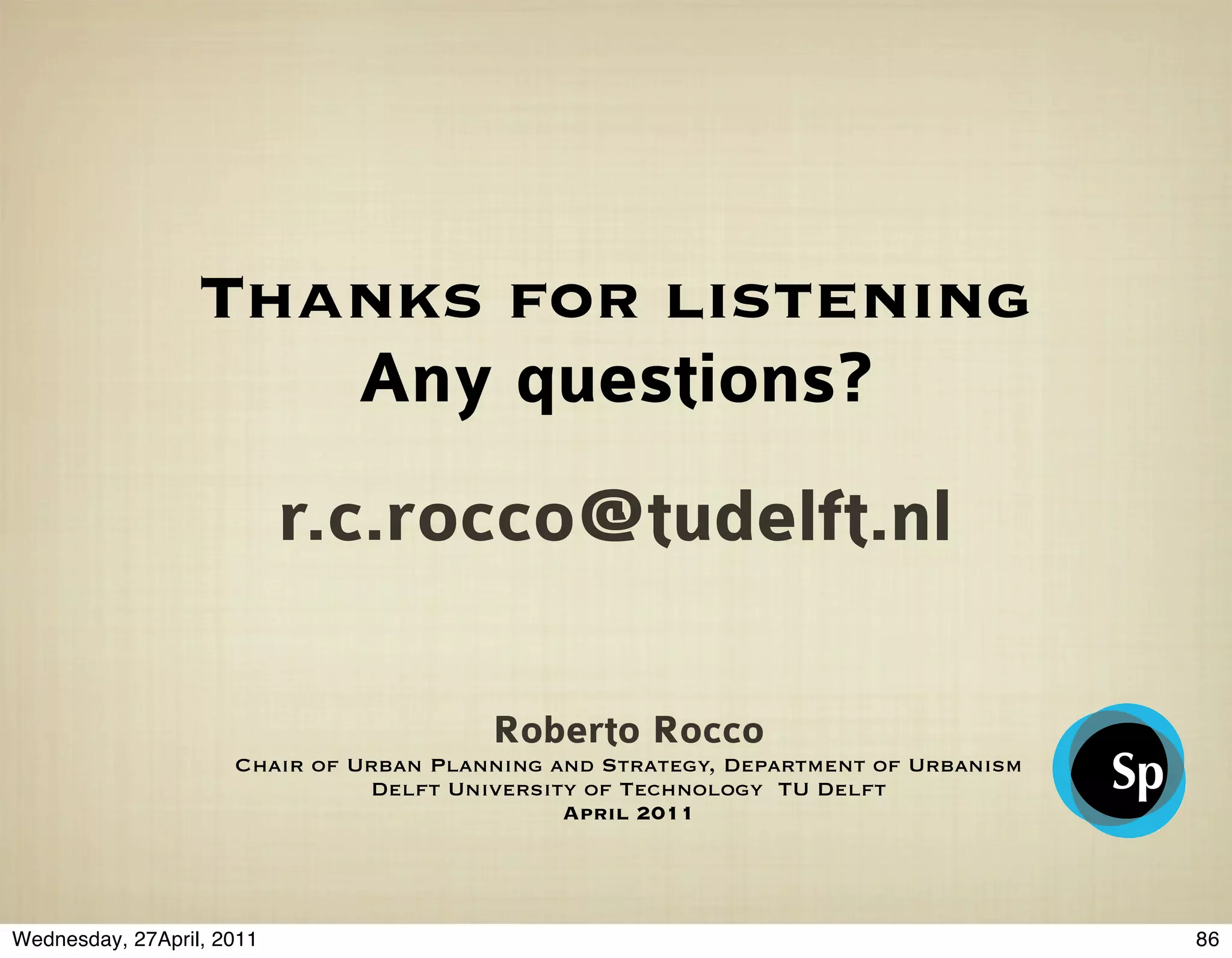 Thanks for listening
                     Any questions?
                           r.c.rocco@tudelft.nl

                                        Roberto Rocco
                     Chair of Urban Planning and Strategy, Department of Urbanism
                               Delft University of Technology TU Delft
                                              April 2011




Wednesday, 27April, 2011                                                            86
 