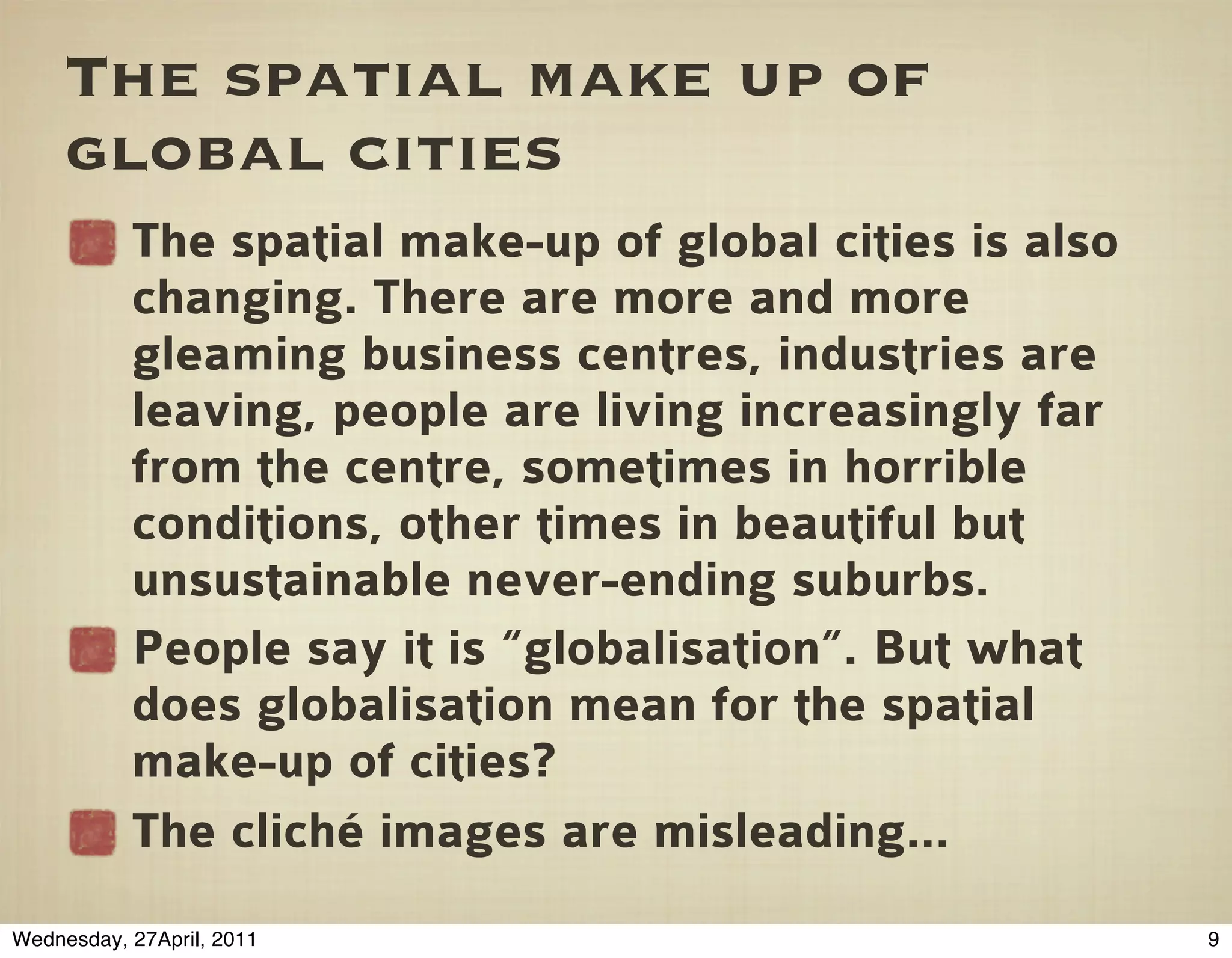 The spatial make up of
     global cities
           The spatial make-up of global cities is also
           changing. There are more and more
           gleaming business centres, industries are
           leaving, people are living increasingly far
           from the centre, sometimes in horrible
           conditions, other times in beautiful but
           unsustainable never-ending suburbs.
           People say it is “globalisation”. But what
           does globalisation mean for the spatial
           make-up of cities?
           The cliché images are misleading...
Wednesday, 27April, 2011                                  9
 