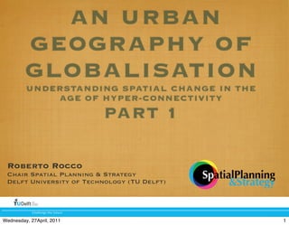 AN URBAN
         GEOGRAPHY OF
         GLOBALISATION
         UNDERSTANDING SPATIAL CHANGE IN THE
             AGE OF HYPER-CONNECTIVITY
                                   PART 1

 Roberto Rocco
 Chair Spatial Planning & Strategy           !"#$%#&'&#((%()
 Delft University of Technology (TU Delft)         *!$+#$,)-

            !"#$$%&'%()"%(*+)+,%

Wednesday, 27April, 2011                                       1
 