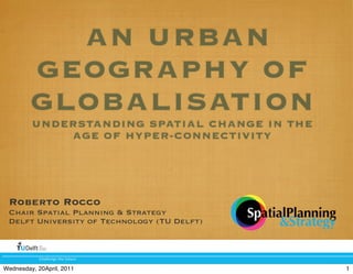 AN URBAN
GEOGRAPHY OF
GLOBALISATION
UNDERSTANDING SPATIAL CHANGE IN THE
AGE OF HYPER-CONNECTIVITY
Roberto Rocco
Chair Spatial Planning & Strategy
Delft University of Technology (TU Delft)
!"#$$%&'%()"%(*+)+,%
!"#$%#&'&#((%()
*!$+#$,)-
1Wednesday, 20April, 2011
 