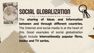SOCIAL GLOBALIZATION
SOCIAL GLOBALIZATION
The sharing of ideas and information
between and through different countries.
The Internet and social media is at the heart of
this. Good examples of social globalization
could include internationally popular films,
books and TV series.
 