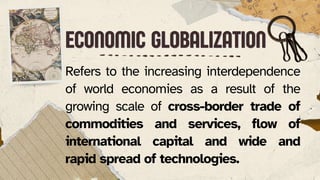 ECONOMIC GLOBALIZATION
ECONOMIC GLOBALIZATION
Refers to the increasing interdependence
of world economies as a result of the
growing scale of cross-border trade of
commodities and services, flow of
international capital and wide and
rapid spread of technologies.
 