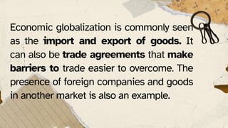 Economic globalization is commonly seen
as the import and export of goods. It
can also be trade agreements that make
barriers to trade easier to overcome. The
presence of foreign companies and goods
in another market is also an example.
 