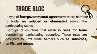 -a type of intergovernmental agreement where barriers
to trade are reduced or eliminated among the
participating states.
-groups of countries that establish rules for trade
between all participating countries. These rules are
designed to limit trade barriers such as subsidies,
tariffs, and quotas.
TRADE BLOC
TRADE BLOC
 