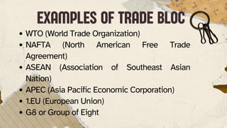 WTO (World Trade Organization)
NAFTA (North American Free Trade
Agreement)
ASEAN (Association of Southeast Asian
Nation)
APEC (Asia Pacific Economic Corporation)
1.EU (European Union)
G8 or Group of Eight
EXAMPLES OF TRADE BLOC
EXAMPLES OF TRADE BLOC
 