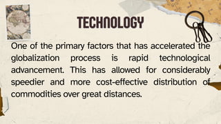 TECHNOLOGY
TECHNOLOGY
One of the primary factors that has accelerated the
globalization process is rapid technological
advancement. This has allowed for considerably
speedier and more cost-effective distribution of
commodities over great distances.
 