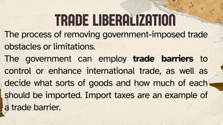 TRADE LIBERALIZATION
TRADE LIBERALIZATION
The process of removing government-imposed trade
obstacles or limitations.
The government can employ trade barriers to
control or enhance international trade, as well as
decide what sorts of goods and how much of each
should be imported. Import taxes are an example of
a trade barrier.
 