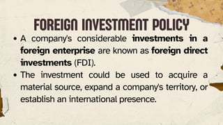 FOREIGN INVESTMENT POLICY
FOREIGN INVESTMENT POLICY
A company's considerable investments in a
foreign enterprise are known as foreign direct
investments (FDI).
The investment could be used to acquire a
material source, expand a company's territory, or
establish an international presence.
 