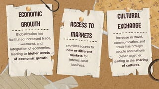 ECONOMIC
GROWTH
Globalization has
facilitated increased trade,
investment, and
integration of economies,
leading to higher levels
of economic growth
ACCESS TO
MARKETS
provides access to
new or different
markets for
international
business.
CULTURAL
EXCHANGE
increase in travel,
communication, and
trade has brought
people and nations
closer together,
leading to the sharing
of cultures.
 