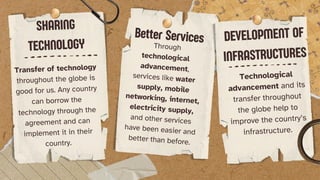 SHARING
TECHNOLOGY
Transfer of technology
throughout the globe is
good for us. Any country
can borrow the
technology through the
agreement and can
implement it in their
country.
Better Services
Through
technological
advancement,
services like water
supply, mobile
networking, internet,
electricity supply,
and other services
have been easier and
better than before.
DEVELOPMENT OF
INFRASTRUCTURES
Technological
advancement and its
transfer throughout
the globe help to
improve the country’s
infrastructure.
 