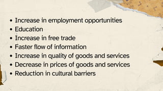 Increase in employment opportunities
Education
Increase in free trade
Faster flow of information
Increase in quality of goods and services
Decrease in prices of goods and services
Reduction in cultural barriers
 