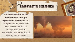 The deterioration of the
environment through
depletion of resources such
as quality of air, water and
soil; the destruction of
ecosystems; habitat
destruction; the extinction of
wildlife; and pollution.
ENVIRONMENTAL DEGRADATION
 